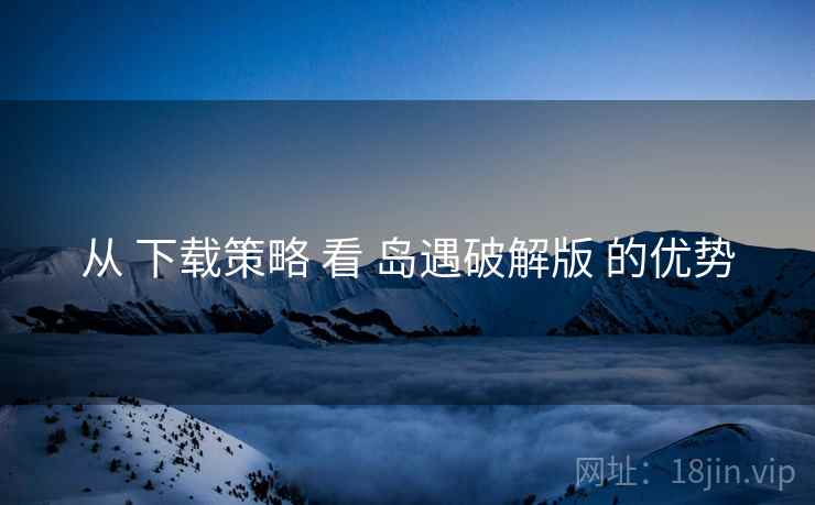 从 下载策略 看 岛遇破解版 的优势